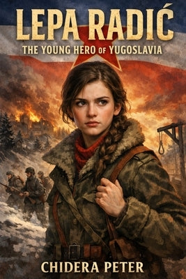 Lepa Radic: The Young Hero of Yugoslavia: Courage, Sacrifice, and the Story of a Seventeen-Year-Old Partisan by Peter, Chidera