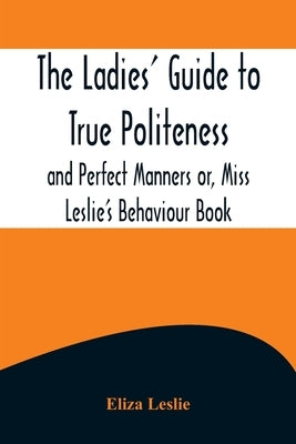 The Ladies' Guide to True Politeness and Perfect Manners or, Miss Leslie's Behaviour Book by Leslie, Eliza