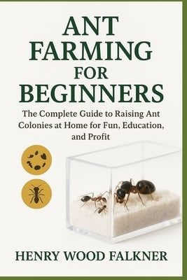 Ant Farming for Beginners: The Complete Guide to Raising Ant Colonies at Home for Fun, Education, and Profit by Wood Falkner, Henry