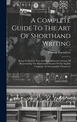 A Complete Guide To The Art Of Shorthand Writing: Being An Entirely New And Comprehensive System Of Representing The Elementary Sounds Of The English by Towndrow, Thomas