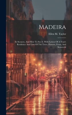 Madeira: Its Scenery, And How To See It. With Letters Of A Year's Residence And Lists Of The Trees, Flowers, Ferns, And Seaweed by Taylor, Ellen M.