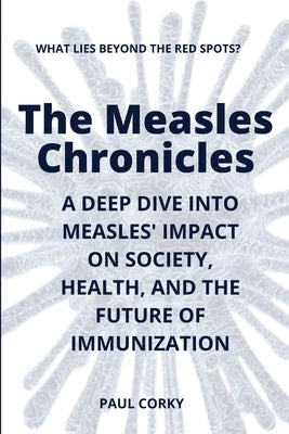 The Measles Chronicles: What Lies Beyond the Red Spots? A Deep Dive into Measles' Impact on Society, Health, and the Future of Immunization by Corky, Paul