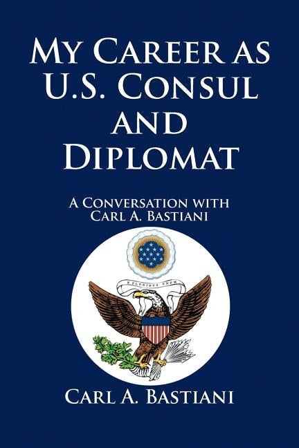 My Career as U.S. Consul and Diplomat: A Conversation with Carl A. Bastiani by Bastiani, Carl A.