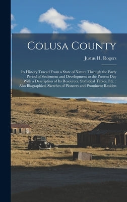 Colusa County: Its History Traced From a State of Nature Through the Early Period of Settlement and Development to the Present Day Wi by Rogers, Justus H.