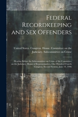 Federal Recordkeeping and sex Offenders: Hearing Before the Subcommittee on Crime of the Committee on the Judiciary, House of Representatives, One Hun by United States Congress House Commi