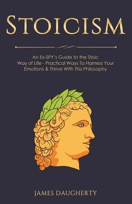 Stoicism: An Ex-Spy's Guide to the Stoic Way of Life - Practical Ways to Harness Your Emotions & Thrive with This Philosophy by Daugherty, James
