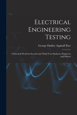 Electrical Engineering Testing: A Practical Work for Second and Third Year Students, Engineers and Others by Parr, George Dudley Aspinall