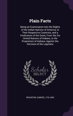 Plain Facts: Being an Examination Into the Rights of the Indian Nations of America, to Their Respective Countries; and a Vindicatio by Wharton, Samuel