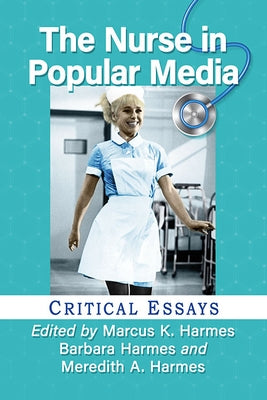 The Nurse in Popular Media: Critical Essays by Harmes, Marcus K.