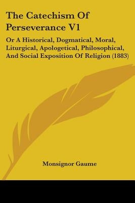 The Catechism Of Perseverance V1: Or A Historical, Dogmatical, Moral, Liturgical, Apologetical, Philosophical, And Social Exposition Of Religion (1883 by Gaume, Monsignor