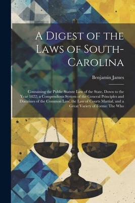A Digest of the Laws of South-Carolina: Containing the Public Statute Law of the State, Down to the Year 1822; a Compendious System of the General Pri by James, Benjamin