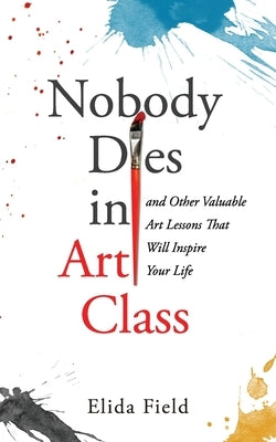 Nobody Dies in Art Class: And Other Valuable Lessons from Art Class That Will Inspire Your Life by Field, Elida