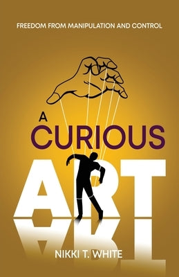 A Curious Art: Freedom from Manipulation and Control by White, Nikki T.