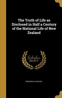 The Truth of Life as Disclosed in Half a Century of the National Life of New Zealand by Dalziell, Frederick G.