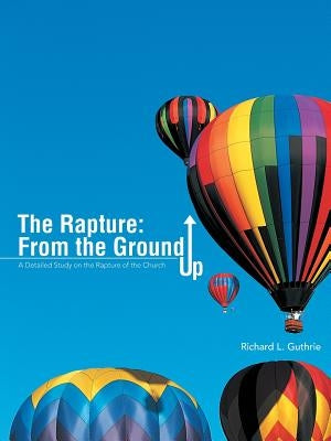 The Rapture: From the Ground Up: A Detailed Study on the Rapture of the Church by Guthrie, Richard L.