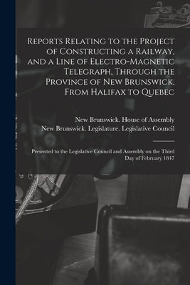Reports Relating to the Project of Constructing a Railway, and a Line of Electro-magnetic Telegraph, Through the Province of New Brunswick, From Halif by New Brunswick House of Assembly