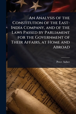 An Analysis of the Constitution of the East-India Company, and of the Laws Passed by Parliament for the Government of Their Affairs, at Home and Abroa by Auber, Peter