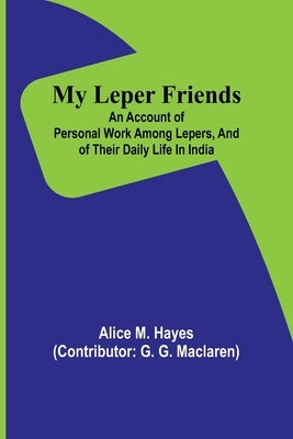 My Leper Friends; An account of personal work among lepers, and of their daily life in India by M. Hayes, Alice
