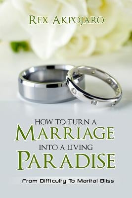 How To Turn A Marriage Into A Living Paradise: From Difficulty to Marital Bliss by Akpojaro, Rex