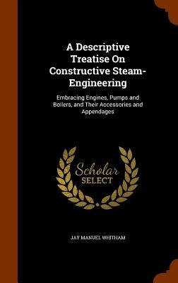 A Descriptive Treatise On Constructive Steam-Engineering: Embracing Engines, Pumps and Boilers, and Their Accessories and Appendages by Whitham, Jay Manuel