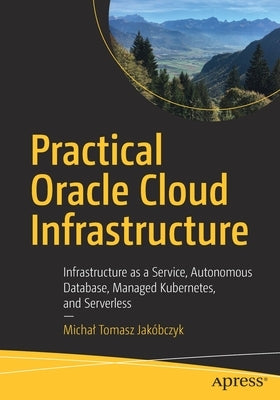 Practical Oracle Cloud Infrastructure: Infrastructure as a Service, Autonomous Database, Managed Kubernetes, and Serverless by Jakóbczyk, Michal Tomasz