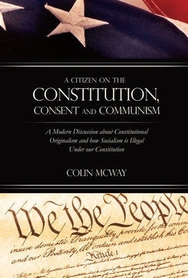 A Citizen on The Constitution, Consent and Communism: A Modern Discussion about Constitutional Originalism and how Socialism is Illegal Under our Cons by McWay, Colin
