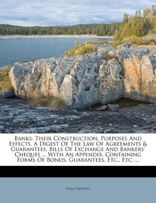 Banks: Their Construction, Purposes and Effects. a Digest of the Law of Agreements & Guarantees, Bills of Exchange and Banker by Timothy, Evan