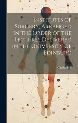 Institutes of Surgery, Arranged in the Order of the Lectures Delivered in the University of Edinburg by Bell, Charles