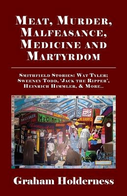 Meat, Murder, Malfeasance, Medicine and Martyrdom: Smithfield Stories: Wat Tyler, Anne Askew, Sweeney Todd, Jack the Ripper, Heinrich Himmler & More . by Holderness, Graham