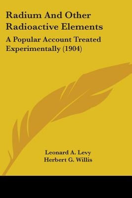 Radium And Other Radioactive Elements: A Popular Account Treated Experimentally (1904) by Levy, Leonard A.
