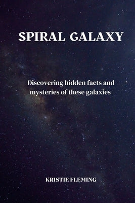 spiral Galaxy: Discovering hidden facts and mysteries of these galaxies by Fleming, Kristie
