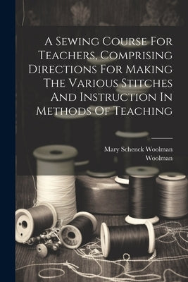 A Sewing Course For Teachers, Comprising Directions For Making The Various Stitches And Instruction In Methods Of Teaching by Woolman, Mary Schenck