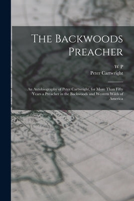 The Backwoods Preacher: An Autobiography of Peter Cartwright, for More Than Fifty Years a Preacher in the Backwoods and Western Wilds of Ameri by Cartwright, Peter