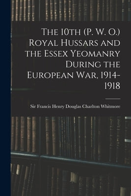 The 10th (P. W. O.) Royal Hussars and the Essex Yeomanry During the European War, 1914-1918 by Whitmore, Francis Henry Douglas Charl