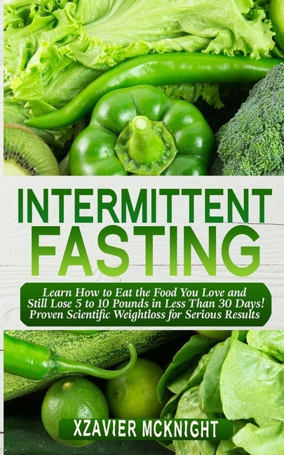 Intermittent Fasting: Learn How to Eat the Food You Love and Still Lose 5 to 10 Pounds in Less Than 30 Days! Proven Scientific Weightloss for Serious by McKnight, Xzavier