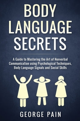 Body Language Secrets: A Guide to Mastering the Art of Nonverbal Communication using Psychological Techniques, Body Language Signals and Social Skills by Pain, George