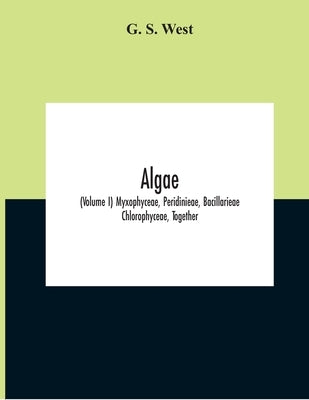 Algae (Volume I) Myxophyceae, Peridinieae, Bacillarieae Chlorophyceae, Together With A Brief Summary Of The Occurrence And Distribution Of Freshwater by S. West, G.