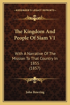 The Kingdom And People Of Siam V1: With A Narrative Of The Mission To That Country In 1855 (1857) by Bowring, John