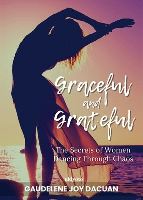 Graceful and Grateful: The Secrets of Women Dancing Through Chaos by Gaudelene Joy Dacuan