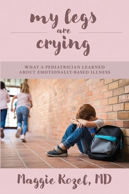 My Legs Are Crying: What A Pediatrician Learned About Emotionally-Based Illness by Kozel, Maggie