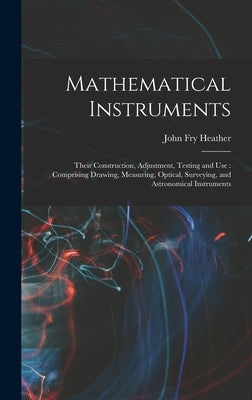 Mathematical Instruments: Their Construction, Adjustment, Testing and Use: Comprising Drawing, Measuring, Optical, Surveying, and Astronomical I by Heather, John Fry