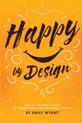Happy By Design: How to use your 5 senses to trigger your happy anywhere, anytime by Wyant, Emily Lynne