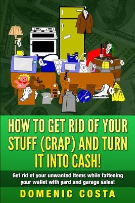 How To Get Rid Of Your Stuff (CRAP) And Turn It Into Cash!: (Get rid of your unwanted items while fattening your wallet with yard and garage sales!) by Costa, Domenic