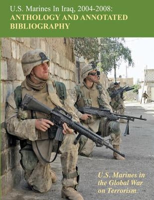 U.S. Marines in Iraq, 2004 - 2008 Anthology and Annotated Bibliography: U.S. Marines in the Global War on Terrorism by Schlosser, Nicholas J.