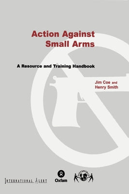 Action Against Small Arms: A Resource and Training Handbook by Coe, Jim