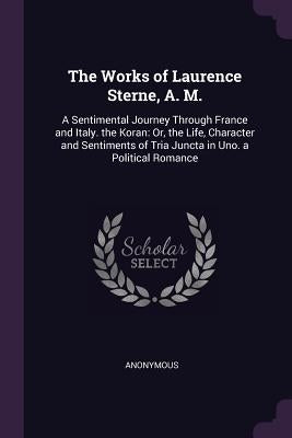 The Works of Laurence Sterne, A. M.: A Sentimental Journey Through France and Italy. the Koran: Or, the Life, Character and Sentiments of Tria Juncta by Anonymous