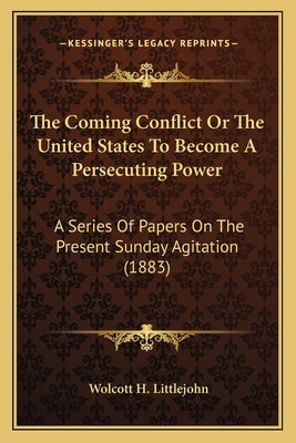 The Coming Conflict Or The United States To Become A Persecuting Power: A Series Of Papers On The Present Sunday Agitation (1883) by Littlejohn, Wolcott H.