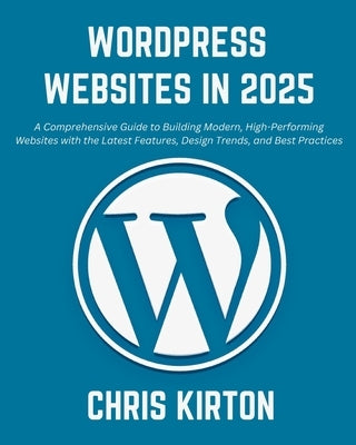 WordPress Websites in 2025: A Comprehensive Guide to Building Modern, High-Performing Websites with the Latest Features, Design Trends, and Best P by Kirton, Chris