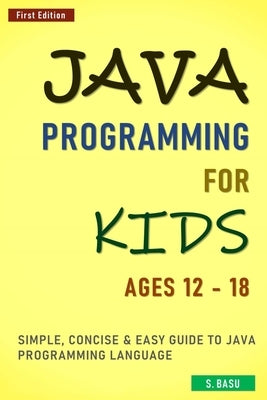 Java Programming For Kids ages 12 - 18: Simple, Concise & Easy guide to Java Programming Language by Basu, S.