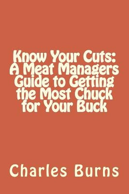 Know Your Cuts: A Meat Managers Guide to Getting the Most Chuck for Your Buck by Burns, Charles